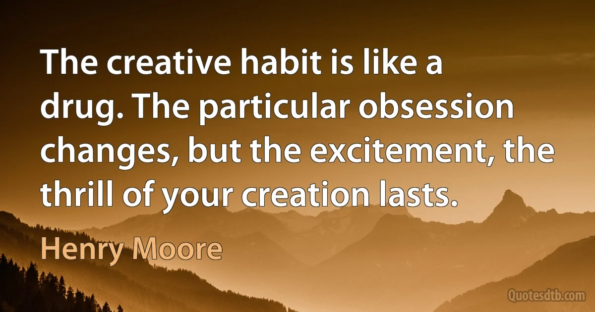 The creative habit is like a drug. The particular obsession changes, but the excitement, the thrill of your creation lasts. (Henry Moore)