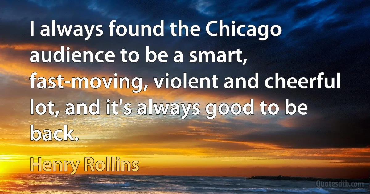 I always found the Chicago audience to be a smart, fast-moving, violent and cheerful lot, and it's always good to be back. (Henry Rollins)