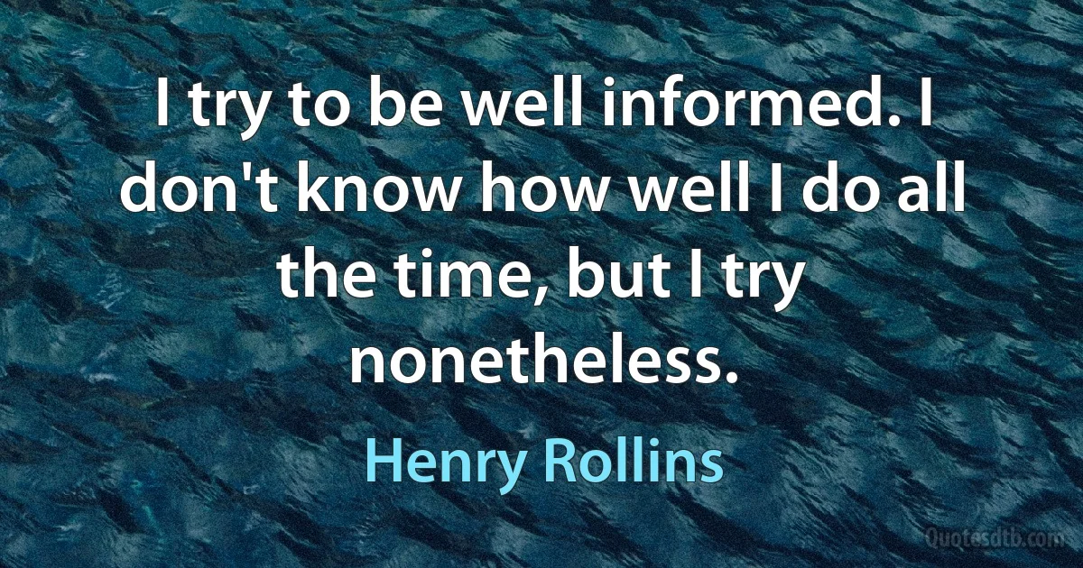 I try to be well informed. I don't know how well I do all the time, but I try nonetheless. (Henry Rollins)