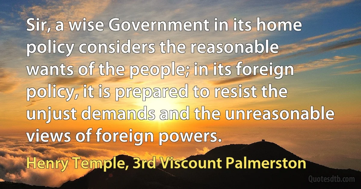 Sir, a wise Government in its home policy considers the reasonable wants of the people; in its foreign policy, it is prepared to resist the unjust demands and the unreasonable views of foreign powers. (Henry Temple, 3rd Viscount Palmerston)