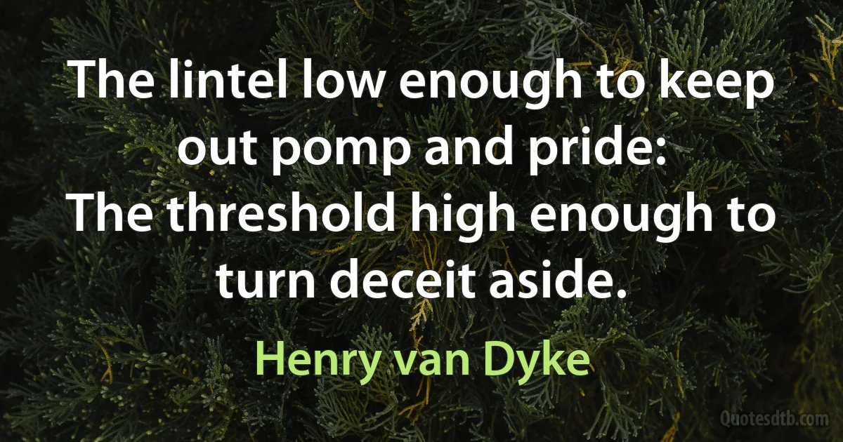 The lintel low enough to keep out pomp and pride:
The threshold high enough to turn deceit aside. (Henry van Dyke)