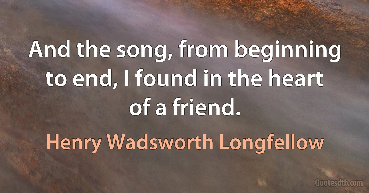 And the song, from beginning to end, I found in the heart of a friend. (Henry Wadsworth Longfellow)