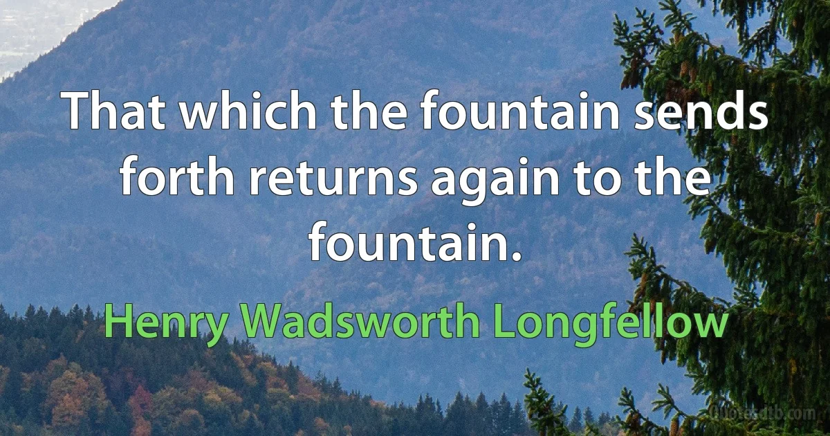 That which the fountain sends forth returns again to the fountain. (Henry Wadsworth Longfellow)