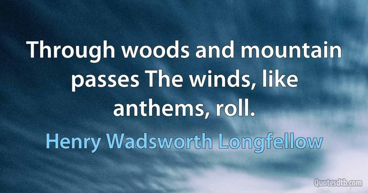 Through woods and mountain passes The winds, like anthems, roll. (Henry Wadsworth Longfellow)