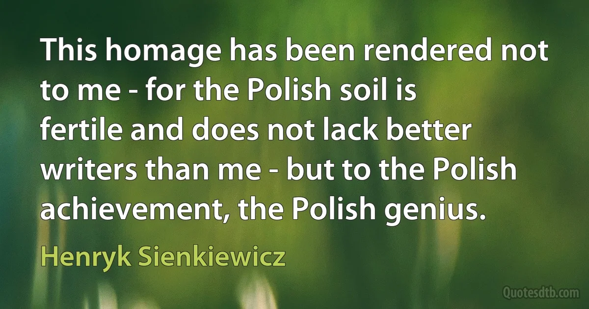 This homage has been rendered not to me - for the Polish soil is fertile and does not lack better writers than me - but to the Polish achievement, the Polish genius. (Henryk Sienkiewicz)