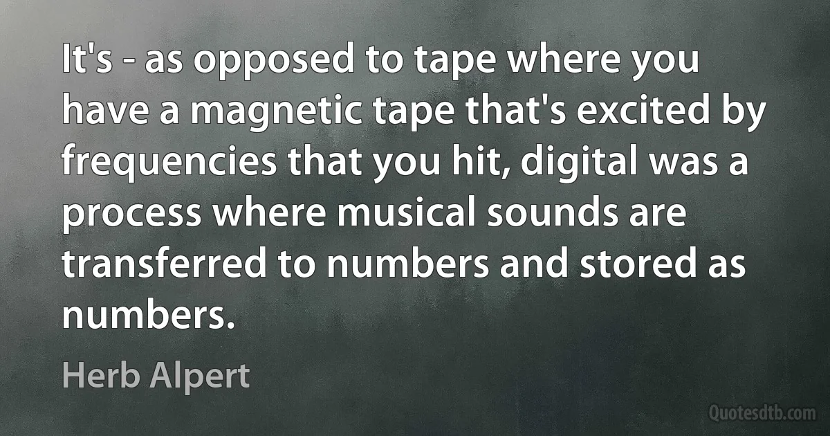 It's - as opposed to tape where you have a magnetic tape that's excited by frequencies that you hit, digital was a process where musical sounds are transferred to numbers and stored as numbers. (Herb Alpert)