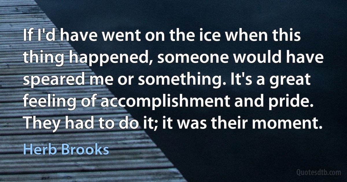 If I'd have went on the ice when this thing happened, someone would have speared me or something. It's a great feeling of accomplishment and pride. They had to do it; it was their moment. (Herb Brooks)