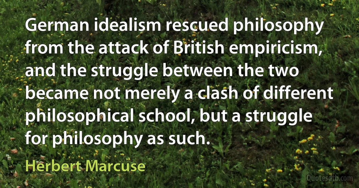 German idealism rescued philosophy from the attack of British empiricism, and the struggle between the two became not merely a clash of different philosophical school, but a struggle for philosophy as such. (Herbert Marcuse)