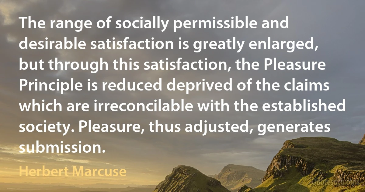 The range of socially permissible and desirable satisfaction is greatly enlarged, but through this satisfaction, the Pleasure Principle is reduced deprived of the claims which are irreconcilable with the established society. Pleasure, thus adjusted, generates submission. (Herbert Marcuse)