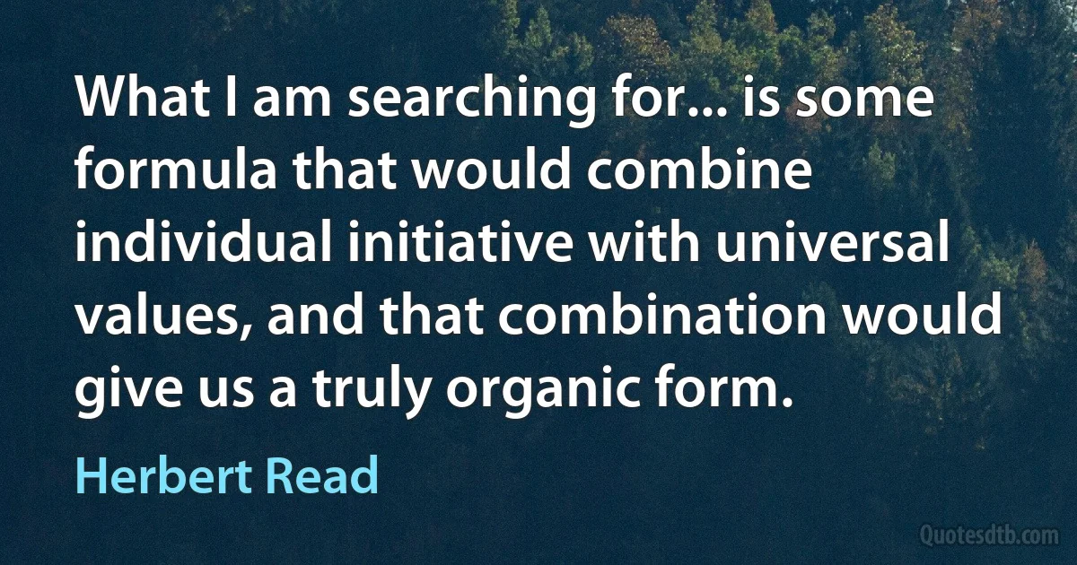 What I am searching for... is some formula that would combine individual initiative with universal values, and that combination would give us a truly organic form. (Herbert Read)