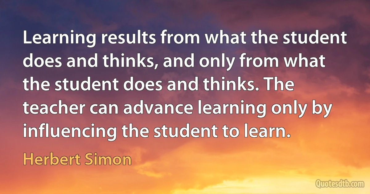 Learning results from what the student does and thinks, and only from what the student does and thinks. The teacher can advance learning only by influencing the student to learn. (Herbert Simon)