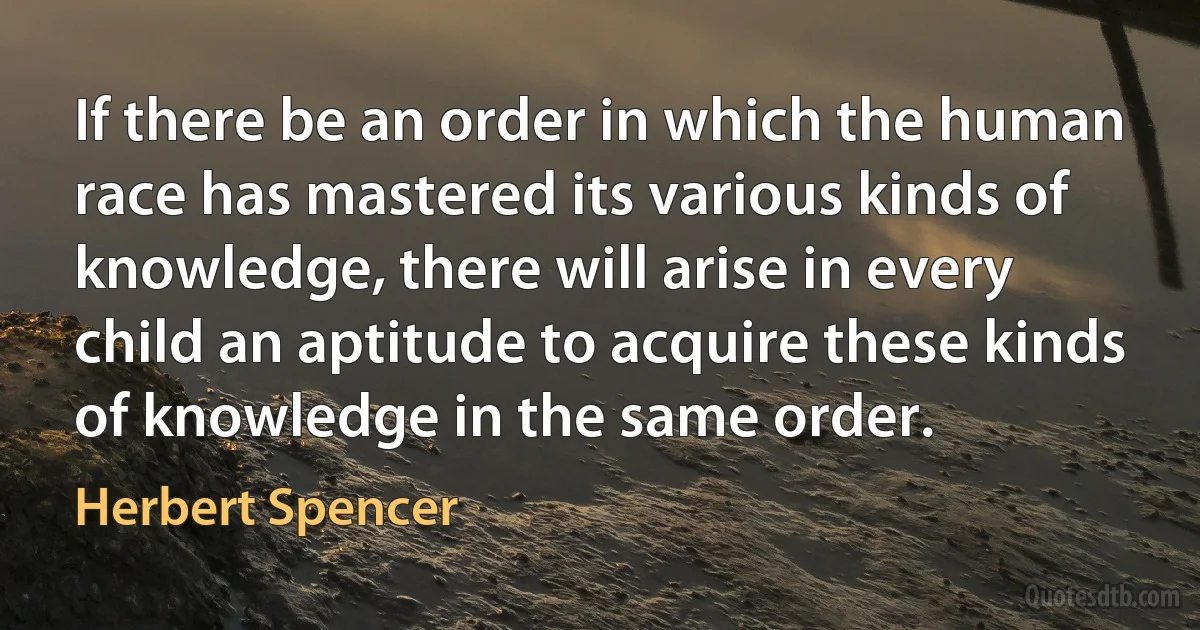 If there be an order in which the human race has mastered its various kinds of knowledge, there will arise in every child an aptitude to acquire these kinds of knowledge in the same order. (Herbert Spencer)