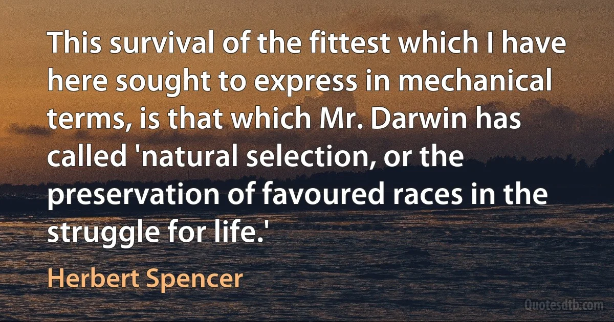 This survival of the fittest which I have here sought to express in mechanical terms, is that which Mr. Darwin has called 'natural selection, or the preservation of favoured races in the struggle for life.' (Herbert Spencer)