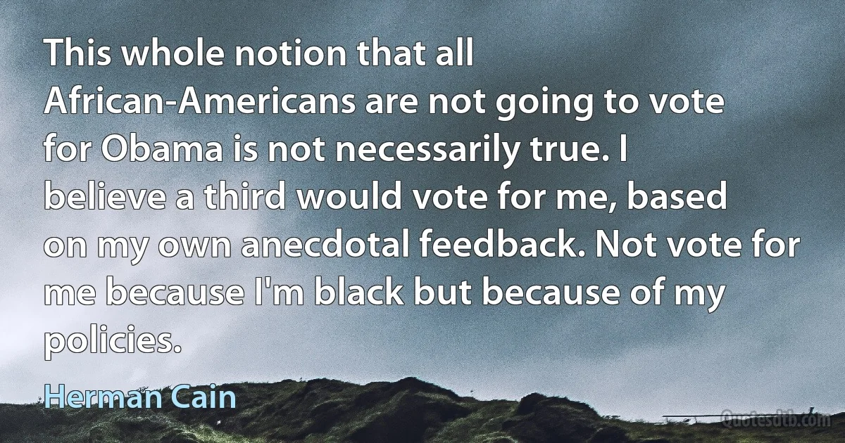 This whole notion that all African-Americans are not going to vote for Obama is not necessarily true. I believe a third would vote for me, based on my own anecdotal feedback. Not vote for me because I'm black but because of my policies. (Herman Cain)