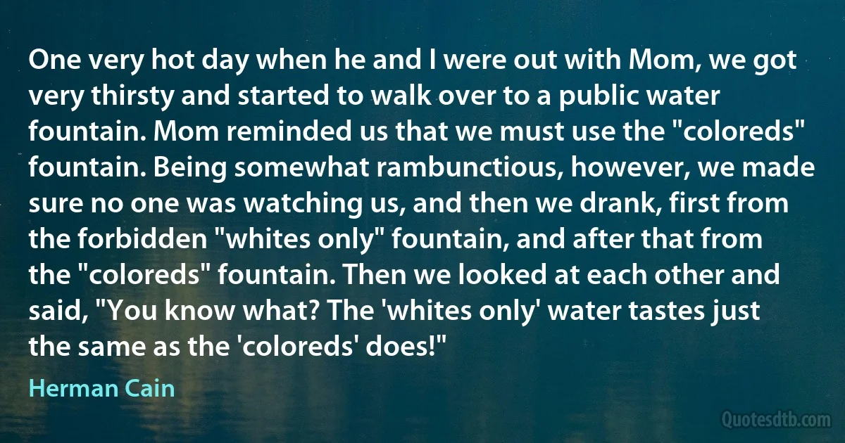 One very hot day when he and I were out with Mom, we got very thirsty and started to walk over to a public water fountain. Mom reminded us that we must use the "coloreds" fountain. Being somewhat rambunctious, however, we made sure no one was watching us, and then we drank, first from the forbidden "whites only" fountain, and after that from the "coloreds" fountain. Then we looked at each other and said, "You know what? The 'whites only' water tastes just the same as the 'coloreds' does!" (Herman Cain)