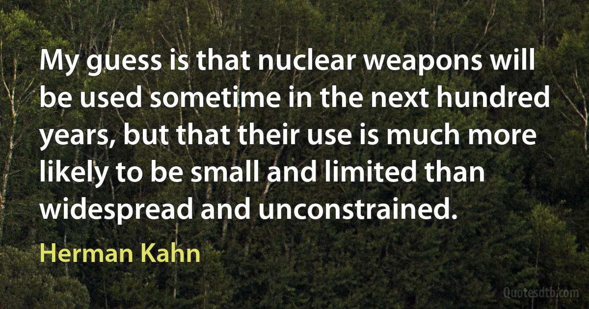 My guess is that nuclear weapons will be used sometime in the next hundred years, but that their use is much more likely to be small and limited than widespread and unconstrained. (Herman Kahn)