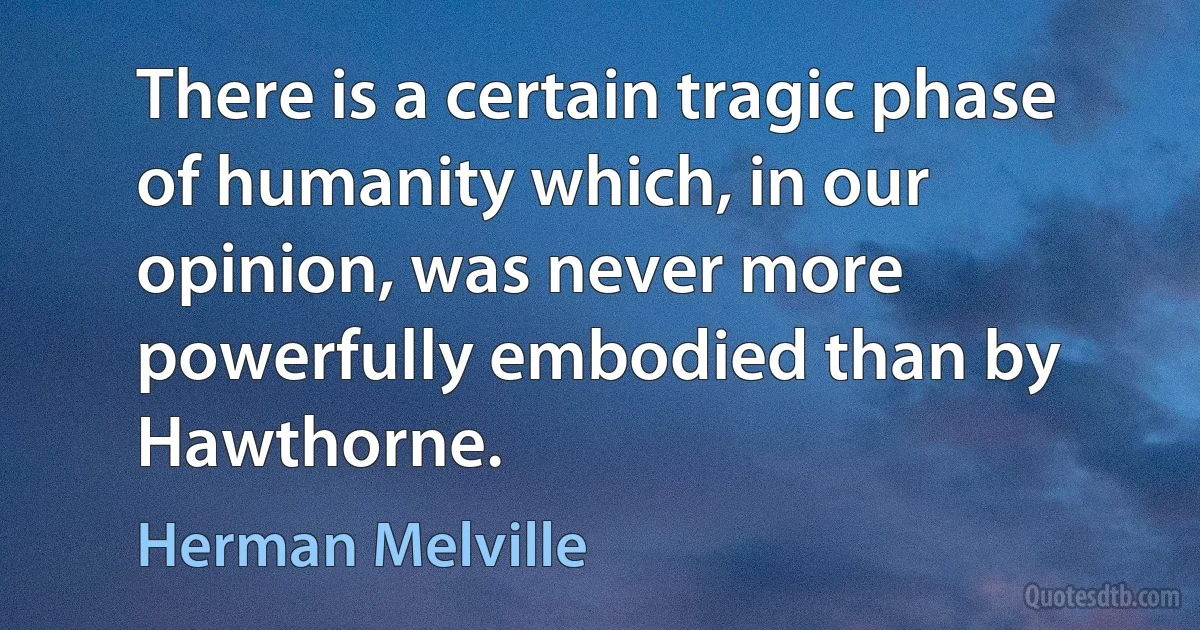 There is a certain tragic phase of humanity which, in our opinion, was never more powerfully embodied than by Hawthorne. (Herman Melville)