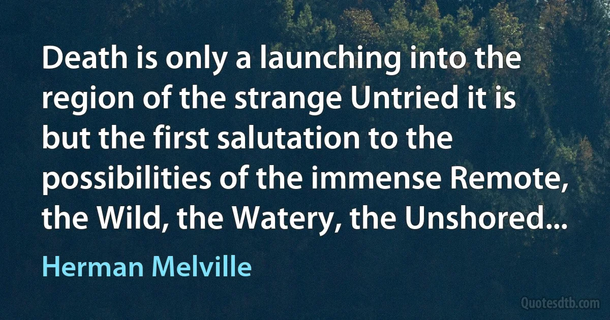 Death is only a launching into the region of the strange Untried it is but the first salutation to the possibilities of the immense Remote, the Wild, the Watery, the Unshored... (Herman Melville)