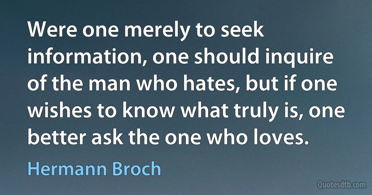 Were one merely to seek information, one should inquire of the man who hates, but if one wishes to know what truly is, one better ask the one who loves. (Hermann Broch)