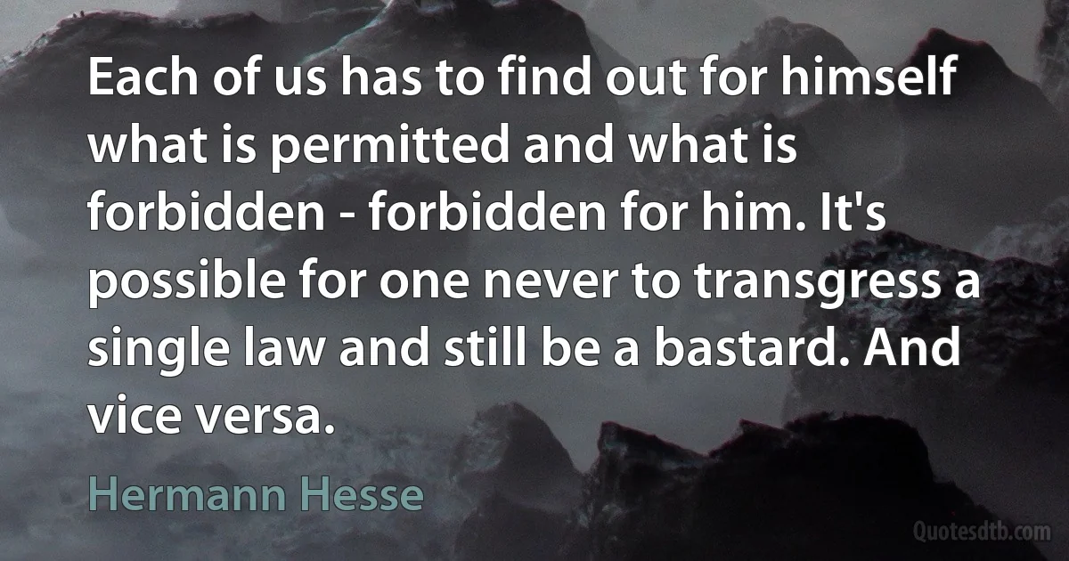 Each of us has to find out for himself what is permitted and what is forbidden - forbidden for him. It's possible for one never to transgress a single law and still be a bastard. And vice versa. (Hermann Hesse)