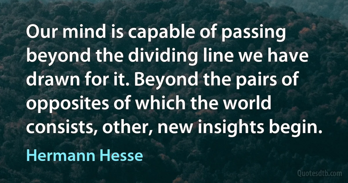 Our mind is capable of passing beyond the dividing line we have drawn for it. Beyond the pairs of opposites of which the world consists, other, new insights begin. (Hermann Hesse)