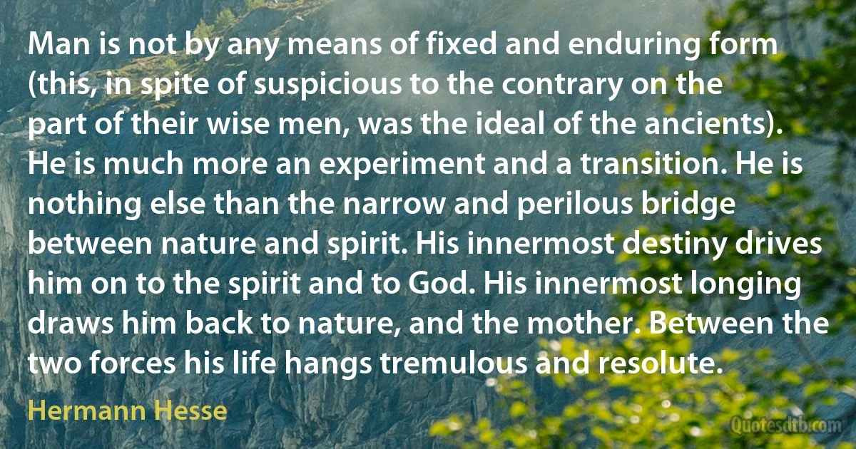 Man is not by any means of fixed and enduring form (this, in spite of suspicious to the contrary on the part of their wise men, was the ideal of the ancients). He is much more an experiment and a transition. He is nothing else than the narrow and perilous bridge between nature and spirit. His innermost destiny drives him on to the spirit and to God. His innermost longing draws him back to nature, and the mother. Between the two forces his life hangs tremulous and resolute. (Hermann Hesse)