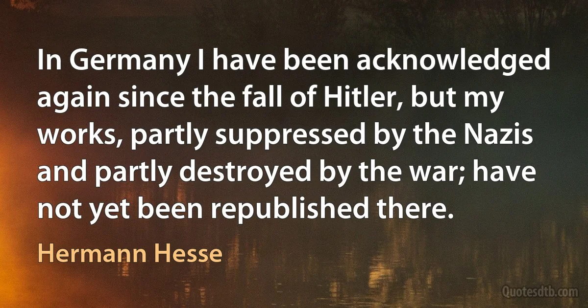 In Germany I have been acknowledged again since the fall of Hitler, but my works, partly suppressed by the Nazis and partly destroyed by the war; have not yet been republished there. (Hermann Hesse)