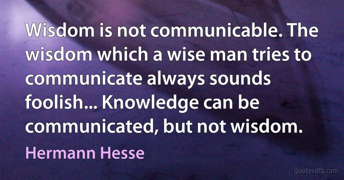 Wisdom is not communicable. The wisdom which a wise man tries to communicate always sounds foolish... Knowledge can be communicated, but not wisdom. (Hermann Hesse)