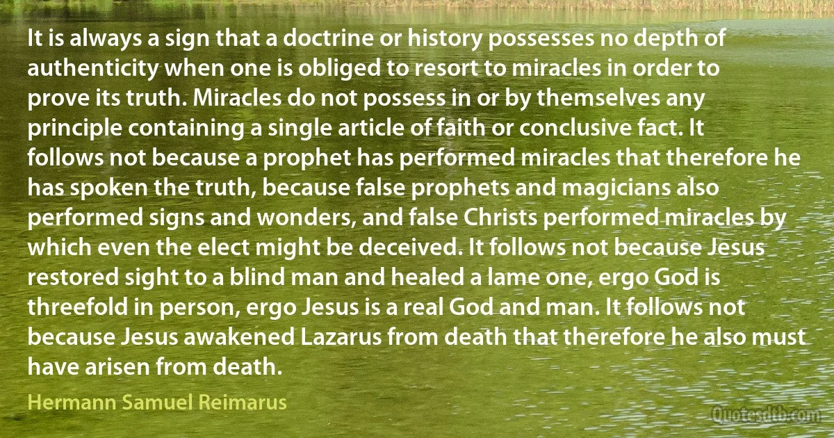 It is always a sign that a doctrine or history possesses no depth of authenticity when one is obliged to resort to miracles in order to prove its truth. Miracles do not possess in or by themselves any principle containing a single article of faith or conclusive fact. It follows not because a prophet has performed miracles that therefore he has spoken the truth, because false prophets and magicians also performed signs and wonders, and false Christs performed miracles by which even the elect might be deceived. It follows not because Jesus restored sight to a blind man and healed a lame one, ergo God is threefold in person, ergo Jesus is a real God and man. It follows not because Jesus awakened Lazarus from death that therefore he also must have arisen from death. (Hermann Samuel Reimarus)