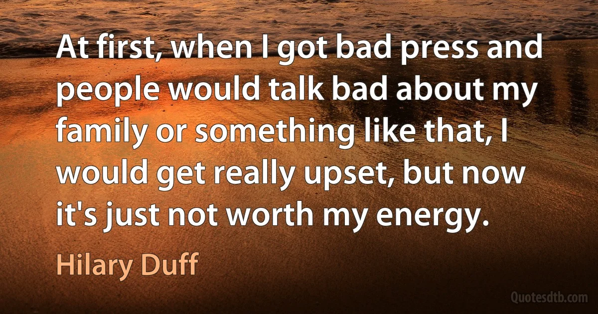 At first, when I got bad press and people would talk bad about my family or something like that, I would get really upset, but now it's just not worth my energy. (Hilary Duff)