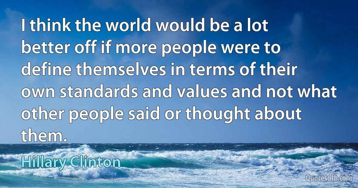 I think the world would be a lot better off if more people were to define themselves in terms of their own standards and values and not what other people said or thought about them. (Hillary Clinton)