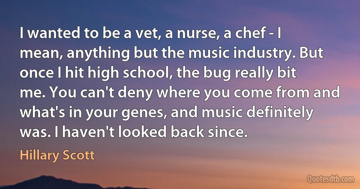 I wanted to be a vet, a nurse, a chef - I mean, anything but the music industry. But once I hit high school, the bug really bit me. You can't deny where you come from and what's in your genes, and music definitely was. I haven't looked back since. (Hillary Scott)