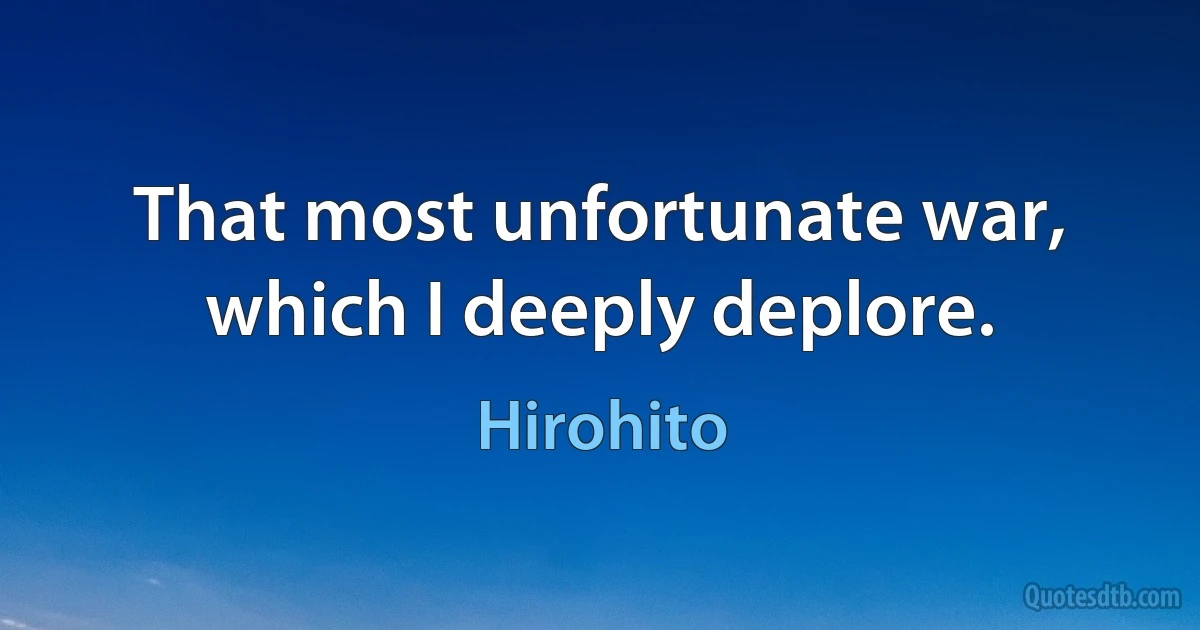 That most unfortunate war, which I deeply deplore. (Hirohito)