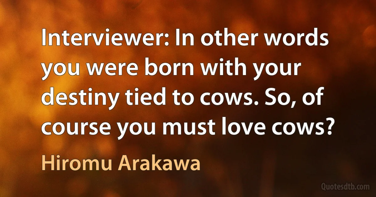 Interviewer: In other words you were born with your destiny tied to cows. So, of course you must love cows? (Hiromu Arakawa)