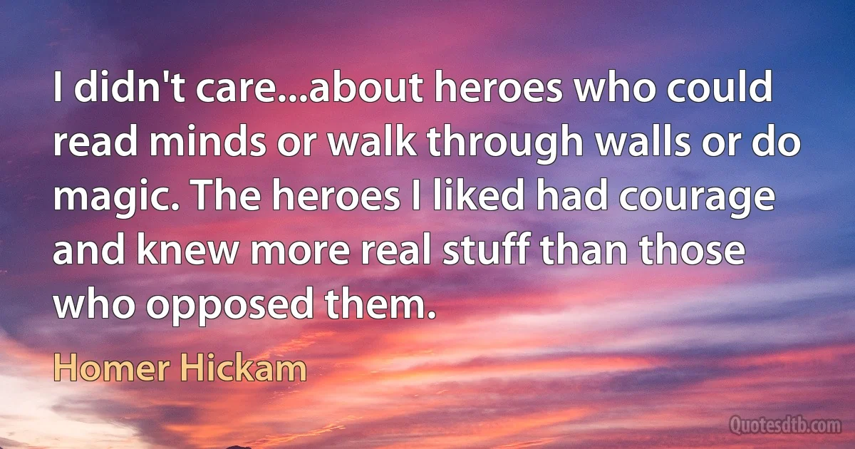 I didn't care...about heroes who could read minds or walk through walls or do magic. The heroes I liked had courage and knew more real stuff than those who opposed them. (Homer Hickam)