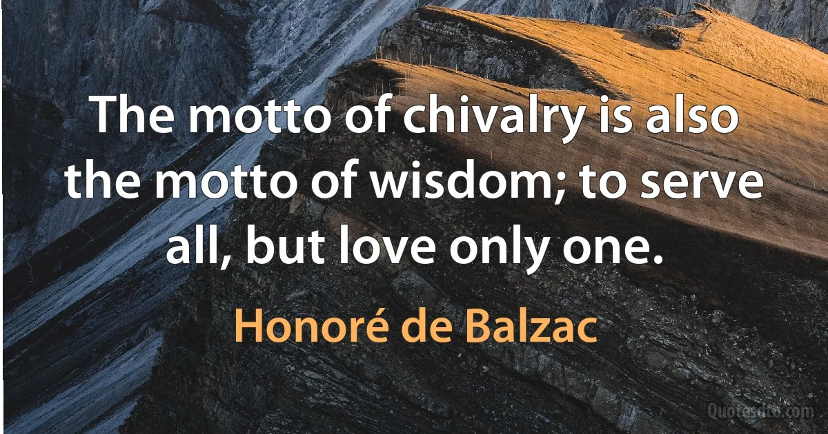 The motto of chivalry is also the motto of wisdom; to serve all, but love only one. (Honoré de Balzac)