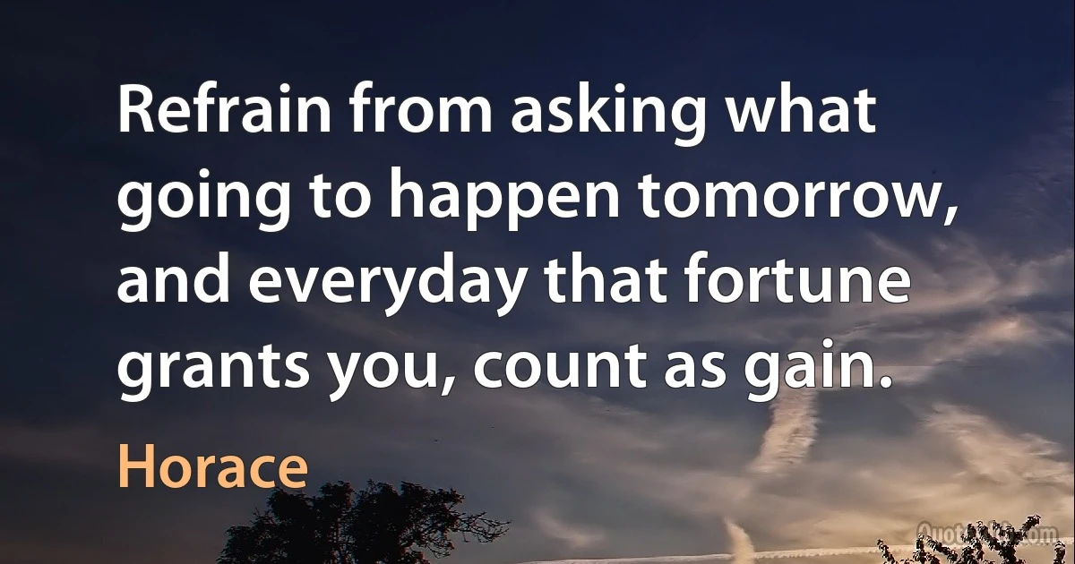 Refrain from asking what going to happen tomorrow, and everyday that fortune grants you, count as gain. (Horace)