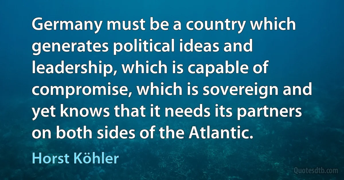 Germany must be a country which generates political ideas and leadership, which is capable of compromise, which is sovereign and yet knows that it needs its partners on both sides of the Atlantic. (Horst Köhler)