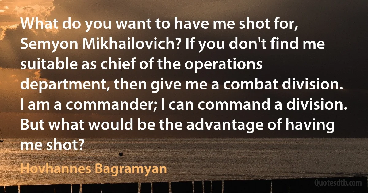 What do you want to have me shot for, Semyon Mikhailovich? If you don't find me suitable as chief of the operations department, then give me a combat division. I am a commander; I can command a division. But what would be the advantage of having me shot? (Hovhannes Bagramyan)