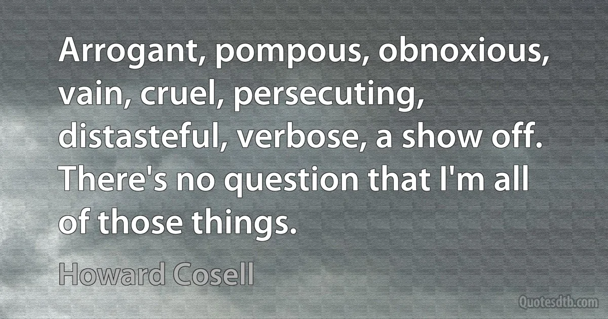 Arrogant, pompous, obnoxious, vain, cruel, persecuting, distasteful, verbose, a show off. There's no question that I'm all of those things. (Howard Cosell)