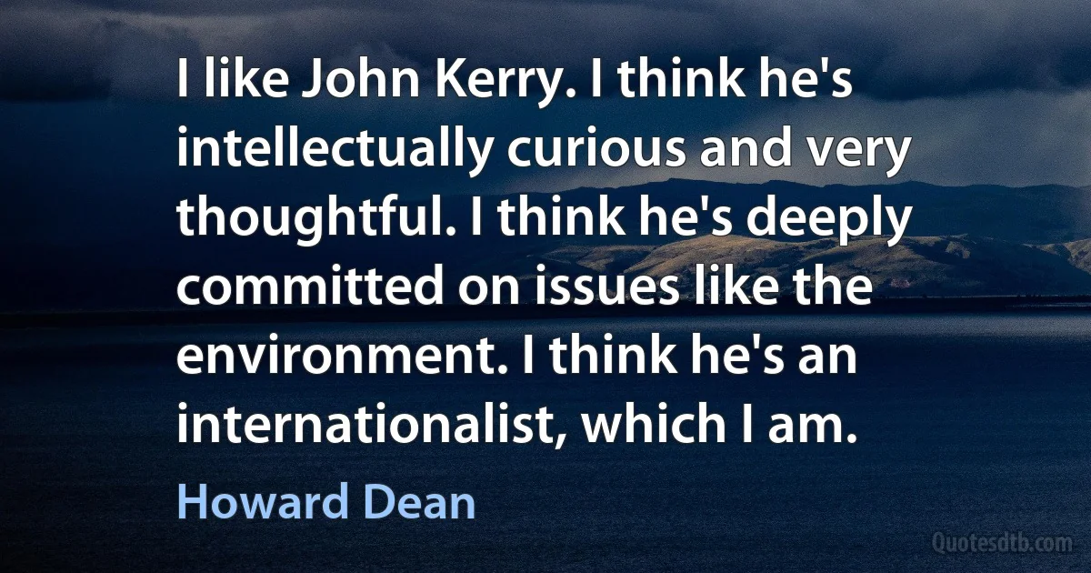 I like John Kerry. I think he's intellectually curious and very thoughtful. I think he's deeply committed on issues like the environment. I think he's an internationalist, which I am. (Howard Dean)