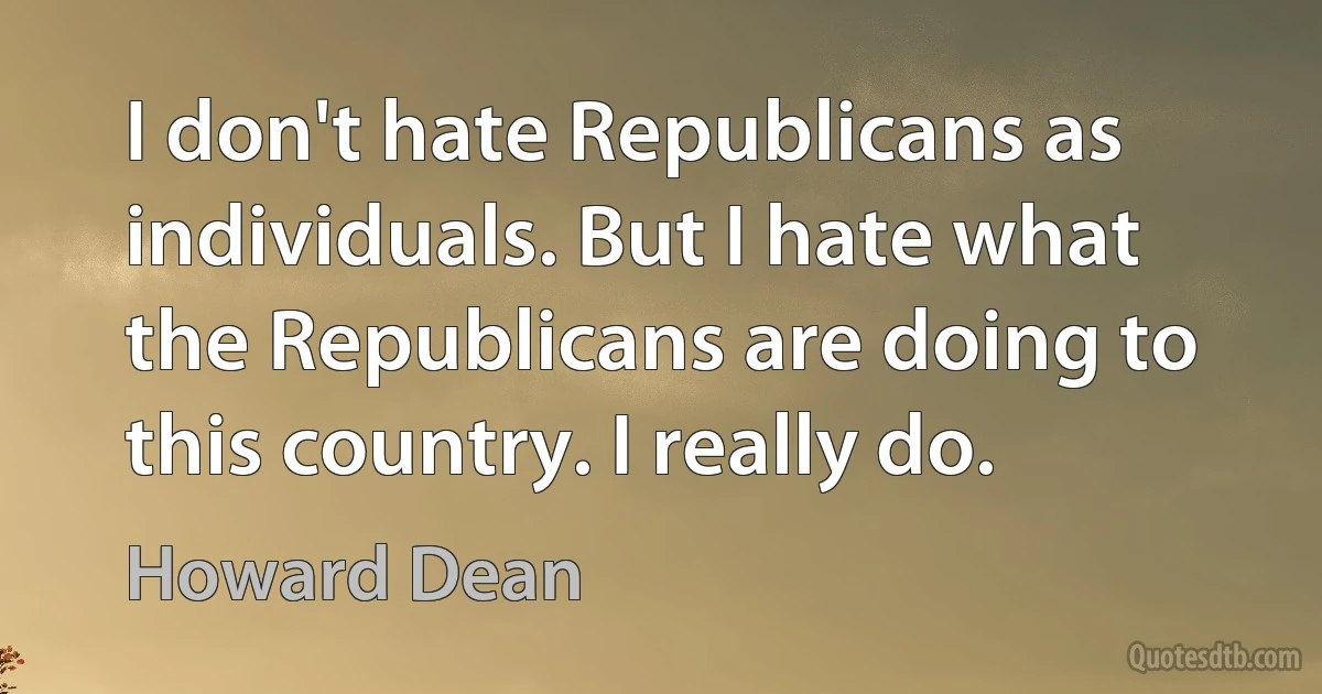 I don't hate Republicans as individuals. But I hate what the Republicans are doing to this country. I really do. (Howard Dean)