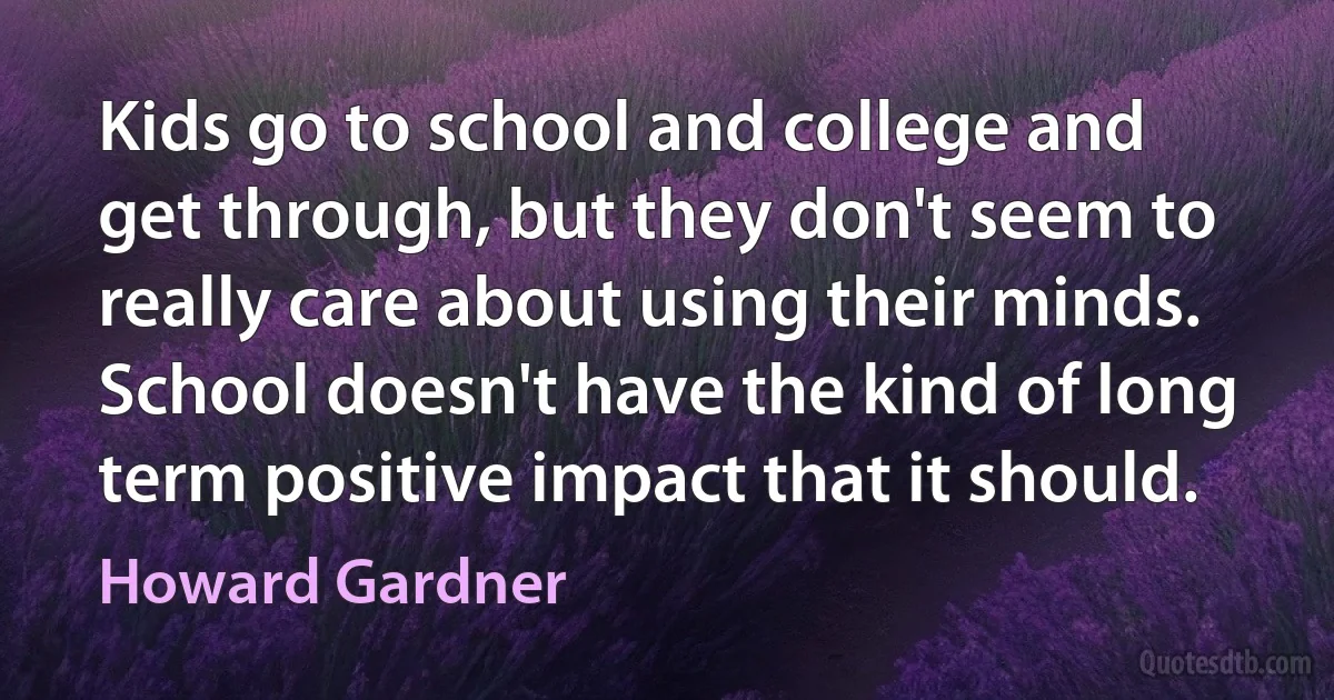 Kids go to school and college and get through, but they don't seem to really care about using their minds. School doesn't have the kind of long term positive impact that it should. (Howard Gardner)