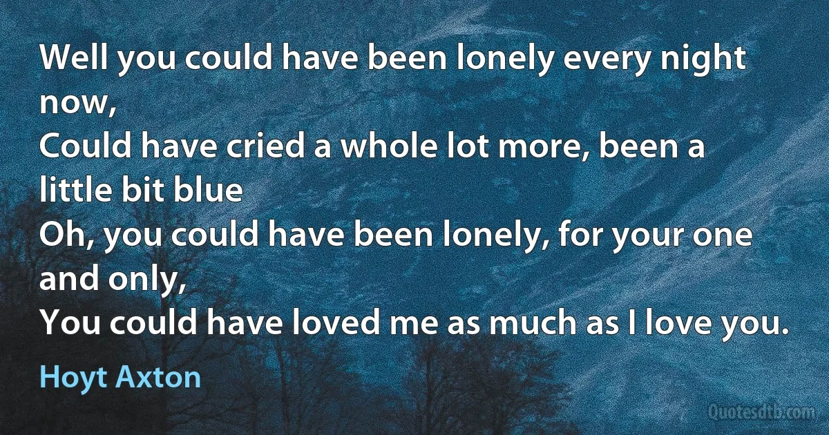 Well you could have been lonely every night now,
Could have cried a whole lot more, been a little bit blue
Oh, you could have been lonely, for your one and only,
You could have loved me as much as I love you. (Hoyt Axton)