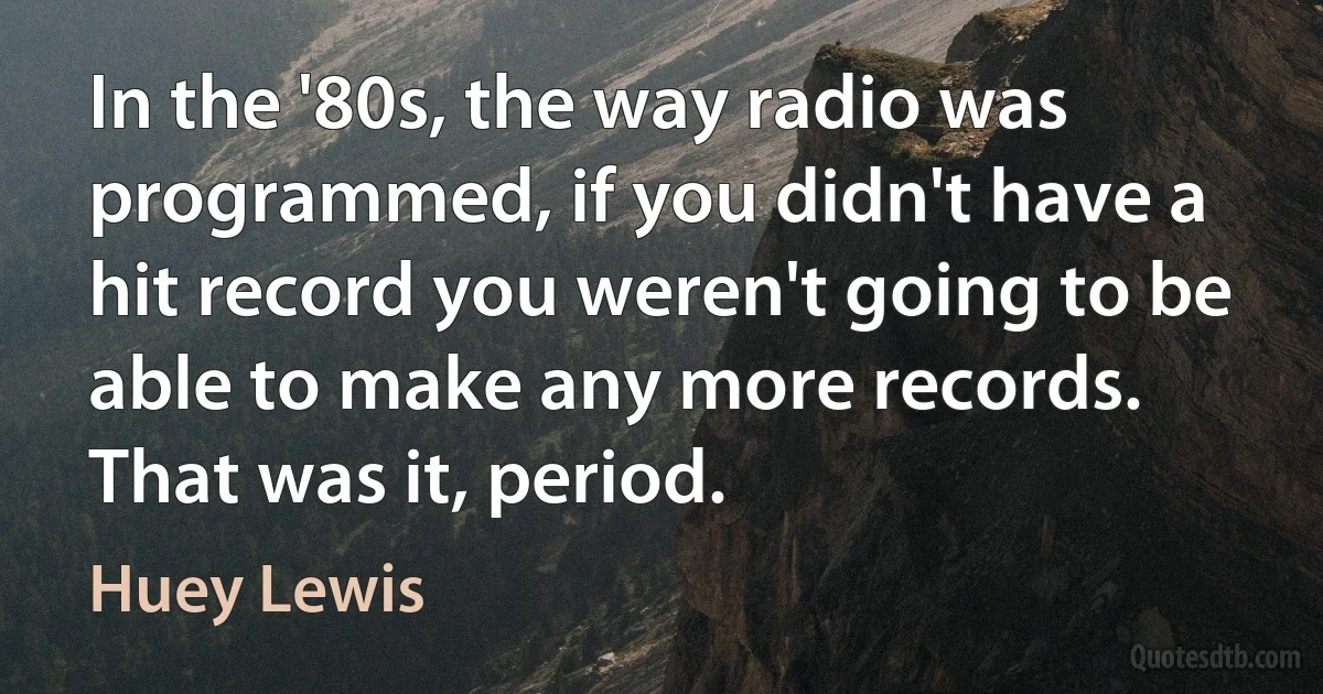 In the '80s, the way radio was programmed, if you didn't have a hit record you weren't going to be able to make any more records. That was it, period. (Huey Lewis)