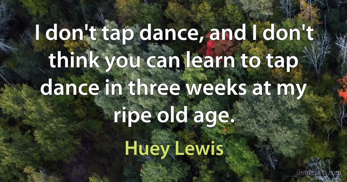 I don't tap dance, and I don't think you can learn to tap dance in three weeks at my ripe old age. (Huey Lewis)