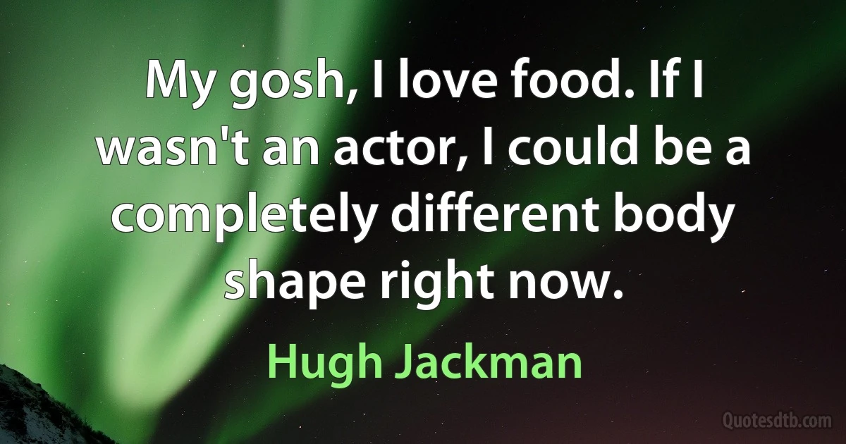 My gosh, I love food. If I wasn't an actor, I could be a completely different body shape right now. (Hugh Jackman)