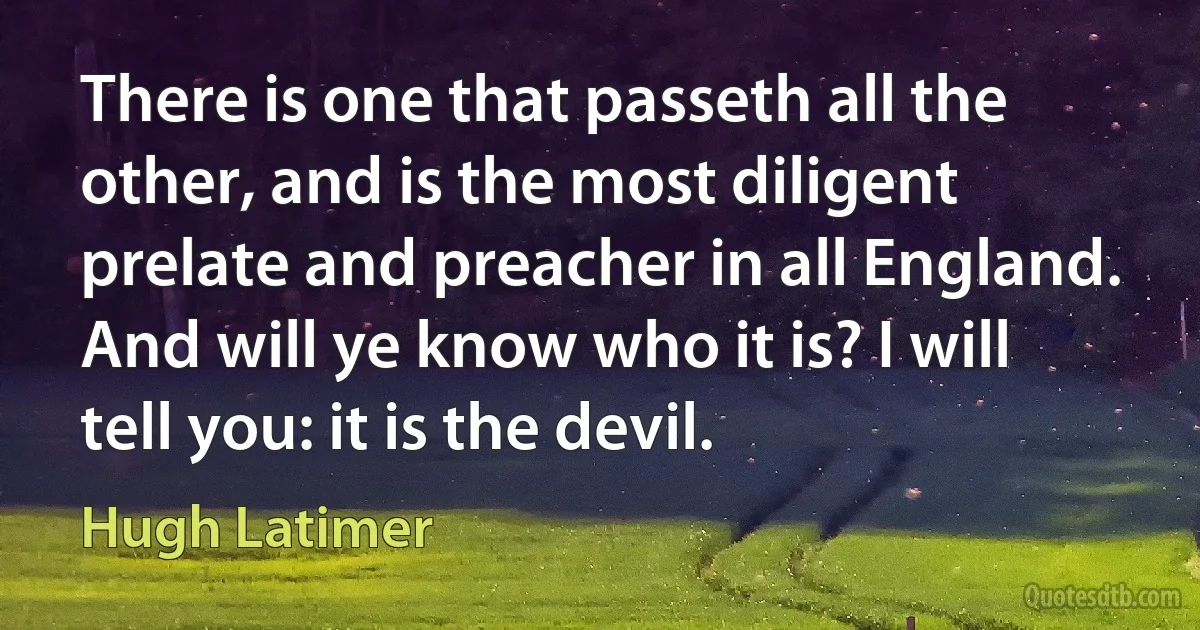 There is one that passeth all the other, and is the most diligent prelate and preacher in all England. And will ye know who it is? I will tell you: it is the devil. (Hugh Latimer)