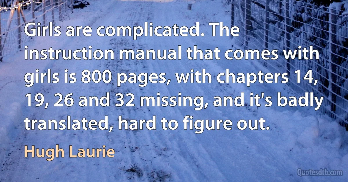 Girls are complicated. The instruction manual that comes with girls is 800 pages, with chapters 14, 19, 26 and 32 missing, and it's badly translated, hard to figure out. (Hugh Laurie)