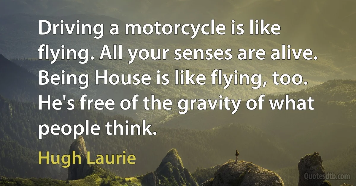 Driving a motorcycle is like flying. All your senses are alive. Being House is like flying, too. He's free of the gravity of what people think. (Hugh Laurie)